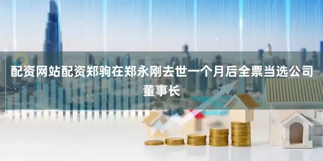 配资网站配资郑驹在郑永刚去世一个月后全票当选公司董事长