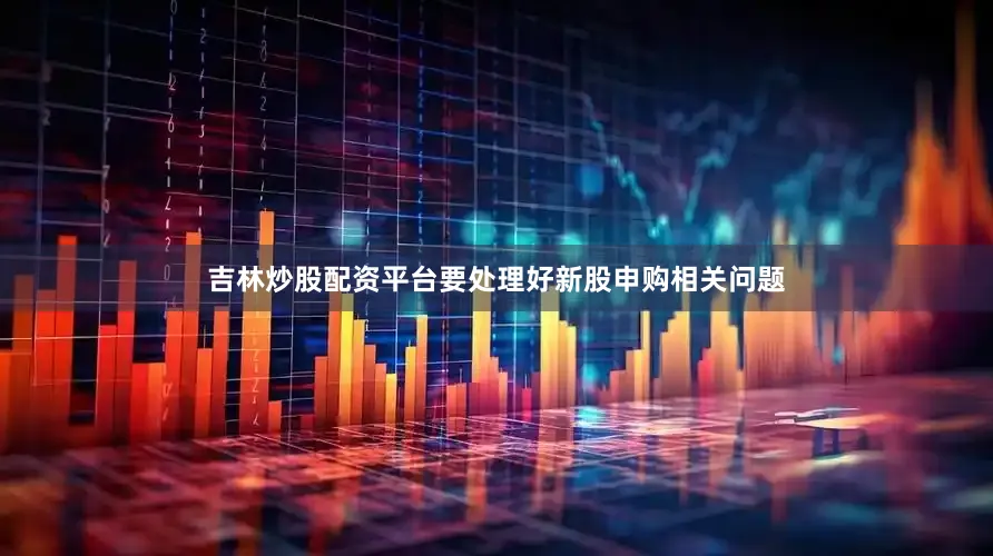 吉林炒股配资平台要处理好新股申购相关问题