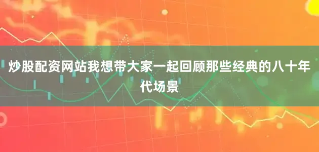 炒股配资网站我想带大家一起回顾那些经典的八十年代场景