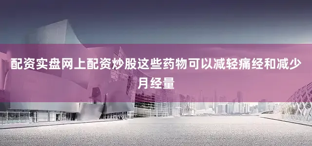配资实盘网上配资炒股这些药物可以减轻痛经和减少月经量